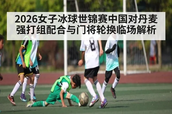 2026女子冰球世锦赛中国对丹麦强打组配合与门将轮换临场解析